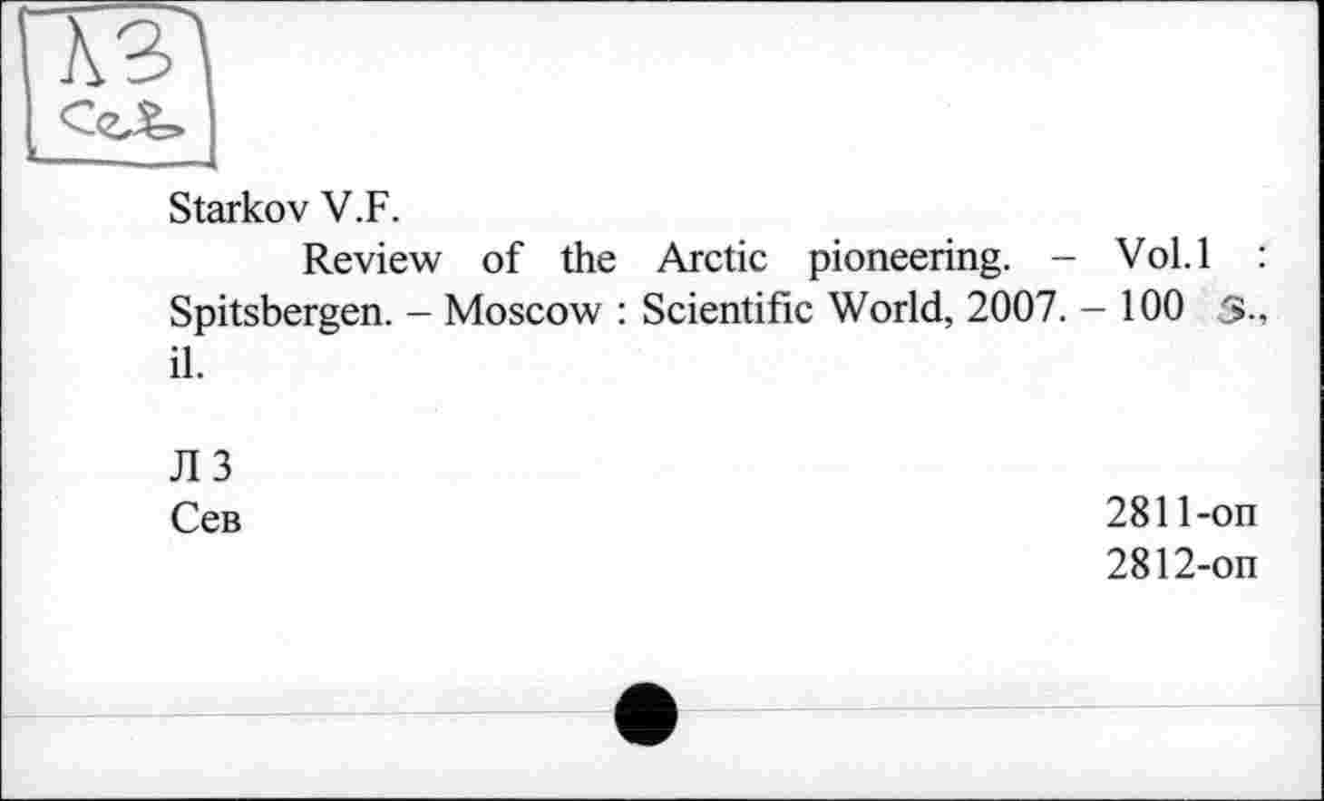 ﻿Starkov V.F.
Review of the Arctic pioneering. - Vol.l : Spitsbergen. - Moscow : Scientific World, 2007. - 100 3-, il.
ЛЗ
Сев
2811-	on
2812-	on